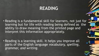 READING
• Reading is a fundamental skill for learners, not just for
learning but for life with reading being defined as the
ability to draw meaning from the printed page and
interpret this information appropriately.
• Reading is a learning skill. It helps you improve all
parts of the English language vocabulary, spelling,
grammar, and writing.
 