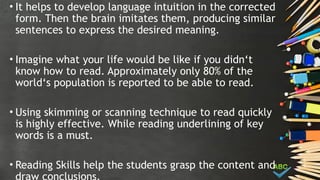 • It helps to develop language intuition in the corrected
form. Then the brain imitates them, producing similar
sentences to express the desired meaning.
• Imagine what your life would be like if you didn‘t
know how to read. Approximately only 80% of the
world‘s population is reported to be able to read.
• Using skimming or scanning technique to read quickly
is highly effective. While reading underlining of key
words is a must.
• Reading Skills help the students grasp the content and
 