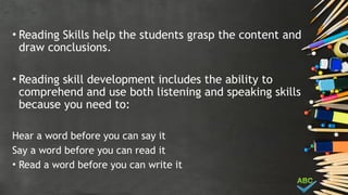 • Reading Skills help the students grasp the content and
draw conclusions.
• Reading skill development includes the ability to
comprehend and use both listening and speaking skills
because you need to:
Hear a word before you can say it
Say a word before you can read it
• Read a word before you can write it
 