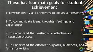 These has four main goals for student
achievement:
1.To write clearly and creatively to convey a message
2. To communicate ideas, thoughts, feelings, and
experiences
3. To understand that writing is a reflective and
interactive process.
4. To understand the different purposes, audiences, and
forms for writing
 