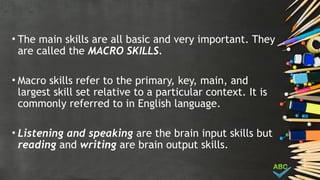 • The main skills are all basic and very important. They
are called the MACRO SKILLS.
• Macro skills refer to the primary, key, main, and
largest skill set relative to a particular context. It is
commonly referred to in English language.
• Listening and speaking are the brain input skills but
reading and writing are brain output skills.
 