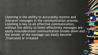 Listening is the ability to accurately receive and
interpret messages in the communication process.
Listening is key to all effective communication,
without the ability to listen effectively messages are
easily misunderstood communication breaks down and
the sender of the message can easily become
frustrated or irritated
.
 