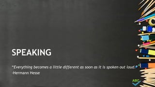 SPEAKING
“Everything becomes a little different as soon as it is spoken out loud.”
-Hermann Hesse
 