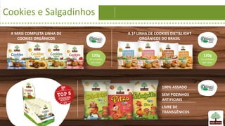 Cookies e Salgadinhos
A MAIS COMPLETA LINHA DE
COOKIES ORGÂNICOS
A 1ª LINHA DE COOKIES DIET&LIGHT
ORGÂNICOS DO BRASIL
120g
12 unidades
por caixa
120g
12 unidades
por caixa
100% ASSADO
SEM POZINHOS
ARTIFICIAIS
LIVRE DE
TRANSGÊNICOS
 