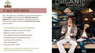 Nós, mãe terráqueos, acreditamos que para fazer diferente é
preciso paixão. A nossa é produzir alimentos naturais e
orgânicos que cuidam das pessoas e da nossa mãe Terra.
Alimentos que a gente acredita, que fazem bem pro corpo
(e para a alma!)
7 princípios dos nossos produtos
Integrais de verdade e menos processados
Orgânicos, sempre que possível
Com ingredients da biodiversidade brasileira
Privilegiando pequenos agricultores locais
Livres de pozinhos artificiais
Livres de transgênicos
Feitos com sabor e afeto
Sabemos que não somos perfeitos, mas nos
esforçamos para fazer a nossa parte.
O QUE NOS MOVE
 