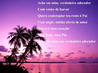 Ache em mim, verdadeiro adorador Com vestes de louvor Quero contemplar teu rosto ó Pai Vem ungir, minha oferta de amor Dou a ti meu coração Meu Deus, meu Pai Ache em mim um verdadeiro adorador 