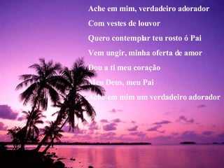 Ache em mim, verdadeiro adorador Com vestes de louvor Quero contemplar teu rosto ó Pai Vem ungir, minha oferta de amor Dou a ti meu coração Meu Deus, meu Pai Ache em mim um verdadeiro adorador 