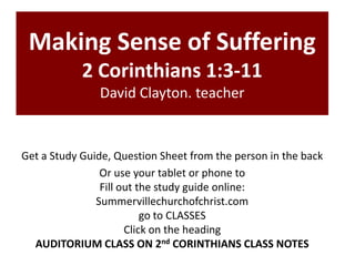 Making Sense of Suffering
2 Corinthians 1:3-11
David Clayton. teacher
Get a Study Guide, Question Sheet from the person in the back
Or use your tablet or phone to
Fill out the study guide online:
Summervillechurchofchrist.com
go to CLASSES
Click on the heading
AUDITORIUM CLASS ON 2nd CORINTHIANS CLASS NOTES
 