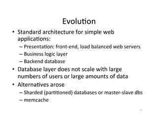 Evolu+on	
  
•  Standard	
  architecture	
  for	
  simple	
  web	
  
   applica+ons:	
  
    –  Presenta+on:	
  front-­‐end,	
  load	
  balanced	
  web	
  servers	
  
    –  Business	
  logic	
  layer	
  	
  
    –  Backend	
  database	
  
•  Database	
  layer	
  does	
  not	
  scale	
  with	
  large	
  
   numbers	
  of	
  users	
  or	
  large	
  amounts	
  of	
  data	
  
•  Alterna+ves	
  arose	
  
    –  Sharded	
  (par++oned)	
  databases	
  or	
  master-­‐slave	
  dbs	
  
    –  memcache	
  
                                                                           22	
  
 