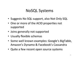 NoSQL	
  Systems	
  
•  Suggests	
  No	
  SQL	
  support,	
  also	
  Not	
  Only	
  SQL	
  
•  One	
  or	
  more	
  of	
  the	
  ACID	
  proper+es	
  not	
  
   supported	
  
•  Joins	
  generally	
  not	
  supported	
  
•  Usually	
  ﬂexible	
  schemas	
  
•  Some	
  well	
  known	
  examples:	
  Google’s	
  BigTable,	
  
   Amazon’s	
  Dynamo	
  &	
  Facebook’s	
  Cassandra	
  
•  Quite	
  a	
  few	
  recent	
  open	
  source	
  systems	
  
                                                                   24	
  
 