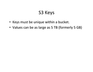 S3	
  Keys	
  
•  Keys	
  must	
  be	
  unique	
  within	
  a	
  bucket.	
  
•  Values	
  can	
  be	
  as	
  large	
  as	
  5	
  TB	
  (formerly	
  5	
  GB)	
  
 