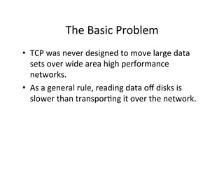 The	
  Basic	
  Problem	
  
•  TCP	
  was	
  never	
  designed	
  to	
  move	
  large	
  data	
  
   sets	
  over	
  wide	
  area	
  high	
  performance	
  
   networks.	
  
•  As	
  a	
  general	
  rule,	
  reading	
  data	
  oﬀ	
  disks	
  is	
  
   slower	
  than	
  transpor+ng	
  it	
  over	
  the	
  network.	
  	
  	
  
 