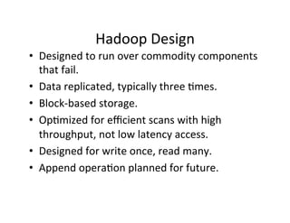 Hadoop	
  Design	
  
•  Designed	
  to	
  run	
  over	
  commodity	
  components	
  
that	
  fail.	
  
•  Data	
  replicated,	
  typically	
  three	
  +mes.	
  
•  Block-­‐based	
  storage.	
  
•  Op+mized	
  for	
  eﬃcient	
  scans	
  with	
  high	
  
throughput,	
  not	
  low	
  latency	
  access.	
  
•  Designed	
  for	
  write	
  once,	
  read	
  many.	
  
•  Append	
  opera+on	
  planned	
  for	
  future.	
  
 