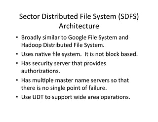 Sector	
  Distributed	
  File	
  System	
  (SDFS)	
  
Architecture	
  
•  Broadly	
  similar	
  to	
  Google	
  File	
  System	
  and	
  
Hadoop	
  Distributed	
  File	
  System.	
  
•  Uses	
  na+ve	
  ﬁle	
  system.	
  	
  It	
  is	
  not	
  block	
  based.	
  
•  Has	
  security	
  server	
  that	
  provides	
  
authoriza+ons.	
  
•  Has	
  mul+ple	
  master	
  name	
  servers	
  so	
  that	
  
there	
  is	
  no	
  single	
  point	
  of	
  failure.	
  
•  Use	
  UDT	
  to	
  support	
  wide	
  area	
  opera+ons.	
  
 