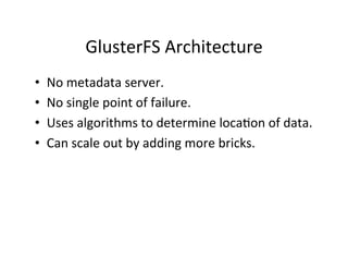GlusterFS	
  Architecture	
  
•  No	
  metadata	
  server.	
  
•  No	
  single	
  point	
  of	
  failure.	
  
•  Uses	
  algorithms	
  to	
  determine	
  loca+on	
  of	
  data.	
  
•  Can	
  scale	
  out	
  by	
  adding	
  more	
  bricks.	
  
 