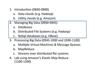 1.  Introduc+on	
  (0830-­‐0900)	
  
a.  Data	
  clouds	
  (e.g.	
  Hadoop)	
  
b.  U+lity	
  clouds	
  (e.g.	
  Amazon)	
  
2.  Managing	
  Big	
  Data	
  (0900-­‐0945)	
  
a.  Databases	
  
b.  Distributed	
  File	
  Systems	
  (e.g.	
  Hadoop)	
  
c.  NoSql	
  databases	
  (e.g.	
  HBase)	
  
3.  Processing	
  Big	
  Data	
  (0945-­‐1000	
  and	
  1030-­‐1100)	
  
a.  Mul+ple	
  Virtual	
  Machines	
  &	
  Message	
  Queues	
  
b.  MapReduce	
  
c.  Streams	
  over	
  distributed	
  ﬁle	
  systems	
  
4.  Lab	
  using	
  Amazon’s	
  Elas+c	
  Map	
  Reduce	
  
(1100-­‐1200)	
  
	
  
 