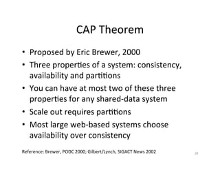 CAP	
  Theorem	
  
•  Proposed	
  by	
  Eric	
  Brewer,	
  2000	
  
•  Three	
  proper+es	
  of	
  a	
  system:	
  consistency,	
  
availability	
  and	
  par++ons	
  
•  You	
  can	
  have	
  at	
  most	
  two	
  of	
  these	
  three	
  
proper+es	
  for	
  any	
  shared-­‐data	
  system	
  
•  Scale	
  out	
  requires	
  par++ons	
  
•  Most	
  large	
  web-­‐based	
  systems	
  choose	
  
availability	
  over	
  consistency	
  
28	
  Reference:	
  Brewer,	
  PODC	
  2000;	
  Gilbert/Lynch,	
  SIGACT	
  News	
  2002	
  
 