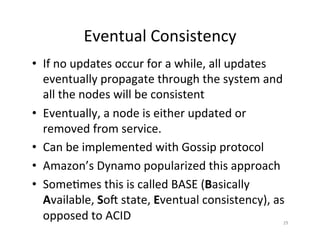 Eventual	
  Consistency	
  
•  If	
  no	
  updates	
  occur	
  for	
  a	
  while,	
  all	
  updates	
  
eventually	
  propagate	
  through	
  the	
  system	
  and	
  
all	
  the	
  nodes	
  will	
  be	
  consistent	
  
•  Eventually,	
  a	
  node	
  is	
  either	
  updated	
  or	
  
removed	
  from	
  service.	
  	
  	
  
•  Can	
  be	
  implemented	
  with	
  Gossip	
  protocol	
  
•  Amazon’s	
  Dynamo	
  popularized	
  this	
  approach	
  
•  Some+mes	
  this	
  is	
  called	
  BASE	
  (Basically	
  
Available,	
  Soi	
  state,	
  Eventual	
  consistency),	
  as	
  
opposed	
  to	
  ACID	
   29	
  
 