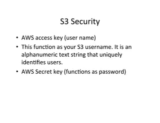S3	
  Security	
  
•  AWS	
  access	
  key	
  (user	
  name)	
  
•  This	
  func+on	
  as	
  your	
  S3	
  username.	
  It	
  is	
  an	
  
alphanumeric	
  text	
  string	
  that	
  uniquely	
  
iden+ﬁes	
  users.	
  	
  
•  AWS	
  Secret	
  key	
  (func+ons	
  as	
  password)	
  
 
