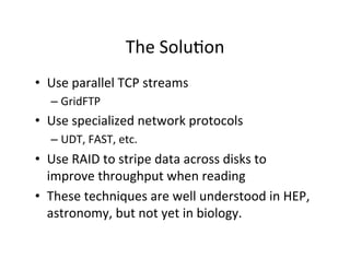The	
  Solu+on	
  
•  Use	
  parallel	
  TCP	
  streams	
  
– GridFTP	
  
•  Use	
  specialized	
  network	
  protocols	
  
– UDT,	
  FAST,	
  etc.	
  
•  Use	
  RAID	
  to	
  stripe	
  data	
  across	
  disks	
  to	
  
improve	
  throughput	
  when	
  reading	
  
•  These	
  techniques	
  are	
  well	
  understood	
  in	
  HEP,	
  
astronomy,	
  but	
  not	
  yet	
  in	
  biology.	
  
 
