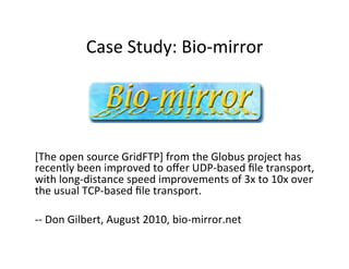Case	
  Study:	
  Bio-­‐mirror	
  
[The	
  open	
  source	
  GridFTP]	
  from	
  the	
  Globus	
  project	
  has	
  
recently	
  been	
  improved	
  to	
  oﬀer	
  UDP-­‐based	
  ﬁle	
  transport,	
  
with	
  long-­‐distance	
  speed	
  improvements	
  of	
  3x	
  to	
  10x	
  over	
  
the	
  usual	
  TCP-­‐based	
  ﬁle	
  transport.	
  
	
  
-­‐-­‐	
  Don	
  Gilbert,	
  August	
  2010,	
  bio-­‐mirror.net	
  
 