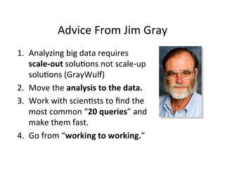 Advice	
  From	
  Jim	
  Gray	
  
1.  Analyzing	
  big	
  data	
  requires	
  
scale-­‐out	
  solu+ons	
  not	
  scale-­‐up	
  
solu+ons	
  (GrayWulf)	
  
2.  Move	
  the	
  analysis	
  to	
  the	
  data.	
  
3.  Work	
  with	
  scien+sts	
  to	
  ﬁnd	
  the	
  
most	
  common	
  “20	
  queries”	
  and	
  
make	
  them	
  fast.	
  
4.  Go	
  from	
  “working	
  to	
  working.”	
  
 