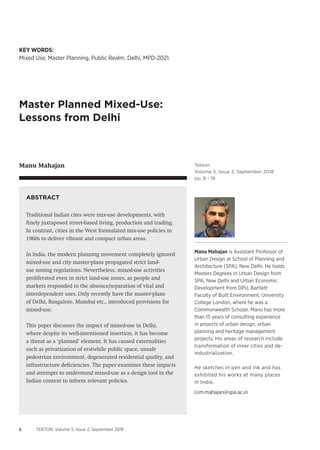 8 TEKTON: Volume 5, Issue 2, September 2018
Tekton
Volume 5, Issue 2, September 2018
pp. 8 - 19
KEY WORDS:
Mixed Use, Master Planning, Public Realm, Delhi, MPD-2021.
Master Planned Mixed-Use:
Lessons from Delhi
Manu Mahajan
m.mahajan@spa.ac.in
Manu Mahajan is Assistant Professor of
Urban Design at School of Planning and
Architecture (SPA), New Delhi. He holds
Masters Degrees in Urban Design from
SPA, New Delhi and Urban Economic
Development from DPU, Bartlett
Faculty of Built Environment, University
College London, where he was a
Commonwealth Scholar. Manu has more
than 15 years of consulting experience
in projects of urban design, urban
planning and heritage management
projects. His areas of research include
transformation of inner cities and de-
industrialization.
He sketches in pen and ink and has
exhibited his works at many places
in India.
ABSTRACT
Traditional Indian cites were mix-use developments, with
finely juxtaposed street-based living, production and trading.
In contrast, cities in the West formulated mix-use policies in
1960s to deliver vibrant and compact urban areas.
In India, the modern planning movement completely ignored
mixed-use and city master-plans propagated strict land-
use zoning regulations. Nevertheless, mixed-use activities
proliferated even in strict land-use zones, as people and
markets responded to the absence/separation of vital and
interdependent uses. Only recently have the master-plans
of Delhi, Bangalore, Mumbai etc., introduced provisions for
mixed-use.
This paper discusses the impact of mixed-use in Delhi,
where despite its well-intentioned insertion, it has become
a threat as a ‘planned’ element. It has caused externalities
such as privatization of erstwhile public space, unsafe
pedestrian environment, degenerated residential quality, and
infrastructure deficiencies. The paper examines these impacts
and attempts to understand mixed-use as a design tool in the
Indian context to inform relevant policies.
 