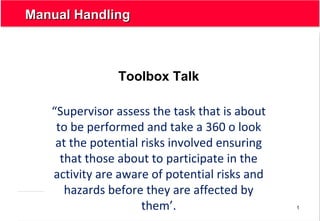 1
Manual HandlingManual Handling
Toolbox Talk
“Supervisor assess the task that is about
to be performed and take a 360 o look
at the potential risks involved ensuring
that those about to participate in the
activity are aware of potential risks and
hazards before they are affected by
them’.
 