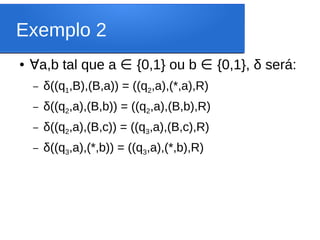 Exemplo 2
● ∀a,b tal que a ∈ {0,1} ou b ∈ {0,1}, δ será:
– δ((q1,B),(B,a)) = ((q2,a),(*,a),R)
– δ((q2,a),(B,b)) = ((q2,a),(B,b),R)
– δ((q2,a),(B,c)) = ((q3,a),(B,c),R)
– δ((q3,a),(*,b)) = ((q3,a),(*,b),R)
 