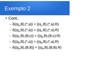 Exemplo 2
● Cont.:
– δ((q6,B),(*,a)) = ((q1,B),(*,a),R)
– δ((q5,B),(*,a)) = ((q7,B),(*,a),R)
– δ((q7,B),(B,c)) = ((q8,B),(B,c),R)
– δ((q8,B),(*,a)) = ((q8,B),(*,a),R)
– δ((q8,B),(B,B)) = ((q9,B),(B,B),R)
 