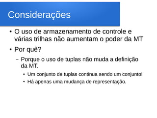 Considerações
● O uso de armazenamento de controle e
várias trilhas não aumentam o poder da MT
● Por quê?
– Porque o uso de tuplas não muda a definição
da MT.
● Um conjunto de tuplas continua sendo um conjunto!
● Há apenas uma mudança de representação.
 