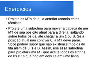 Exercícios
● Projete as MTs da aula anterior usando estas
técnicas
● Projete uma subrotina para mover a cabeça de um
MT de sua posição atual para a direita, saltando
sobre todos os 0s, até chegar a um 1 ou B. Se a
posição atual não contiver 0, a MT deve parar.
Você poderá supor que não existem símbolos de
fita além de 0, 1 e B. Assim, use essa subrotina
para projetar uma MT que aceite todos os strings
de 0s e 1s que não em dois 1s em uma linha.
 