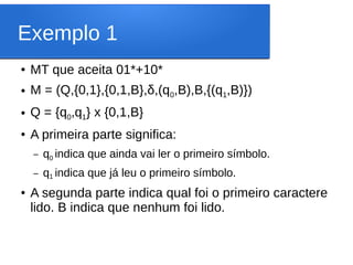 Exemplo 1
● MT que aceita 01*+10*
● M = (Q,{0,1},{0,1,B},δ,(q0,B),B,{(q1,B)})
● Q = {q0,q1} x {0,1,B}
● A primeira parte significa:
– q0 indica que ainda vai ler o primeiro símbolo.
– q1 indica que já leu o primeiro símbolo.
● A segunda parte indica qual foi o primeiro caractere
lido. B indica que nenhum foi lido.
 