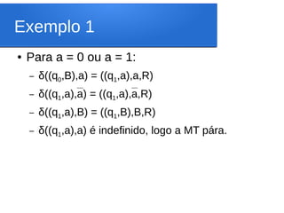 Exemplo 1
● Para a = 0 ou a = 1:
– δ((q0,B),a) = ((q1,a),a,R)
– δ((q1,a),a) = ((q1,a),a,R)
– δ((q1,a),B) = ((q1,B),B,R)
– δ((q1,a),a) é indefinido, logo a MT pára.
 