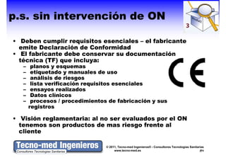 p.s. sin intervención de ON

• Deben cumplir requisitos esenciales – el fabricante
  emite Declaración de Conformidad
• El fabricante debe conservar su documentación
  técnica (TF) que incluya:
          (TF)
   –    planos y esquemas
   –    etiquetado y manuales d uso
          ti   t d           l   de
   –    análisis de riesgos
   –    lista verificación requisitos esenciales
   –    ensayos realizados
   –    Datos clínicos
   –    procesos / procedimientos de fabricación y sus
       registros

• Visión reglamentaria: al no ser evaluados por el ON
  tenemos son productos de mas riesgo frente al
  cliente

                                 © 2011, Tecno-med Ingenieros® - Consultores Tecnologías Sanitarias
                                      www.tecno-med.es                                            9
 