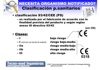NECESITA ORGANISMO NOTIFICADO?
         Clasificación p sanitarios
                       p.sanitarios
• clasificación 93/42/CEE (PS)
  – es realizada por el fabricante de acuerdo con la
    finalidad p e sta del producto y según reglas
       a dad prevista de p oducto segú eg as
    anexo IX directiva 93/42
                                                  (sin ON)

• Clases:
  –   I                                           bajo riesgo
  –   I estéril y/o con función de medición       riesgo bajo-medio
  –   IIa                                         riesgo medio-bajo
                                                      g           j
  –   IIb                                         riesgo medio-alto
  –   III                                         alto riesgo
                                                           g
                                                                                                  0318
                                              © 2011, Tecno-med Ingenieros® - Consultores Tecnologías Sanitarias
                                                   www.tecno-med.es                                            2
 