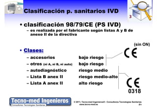 Clasificación p. sanitarios IVD

• clasificación 98/79/CE (PS IVD)
  – es realizada por el fabricante según listas A y B de
    anexo II de la directiva

                                                                                              (sin ON)
• Cl
  Clases:
  – accesorios                          bajo riesgo
  – otros   (ni A, ni B, ni auto)       bajo riesgo
  – autodiagnóstico                     riesgo medio
  – Lista B anex II                     riesgo medio-alto
  – Lista A anex II                     alto riesgo

                                                                                        0318
                                    © 2011, Tecno-med Ingenieros® - Consultores Tecnologías Sanitarias
                                         www.tecno-med.es                                            4
 
