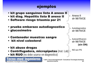 ejemplos
• kit grupo sanguíneo lista A anexo II
      g p      g
• kit diag. Hepatitis lista B anexo II                                  Anexo II
                                                                        dir 98/79/CE
• Software riesgo trisomía par 21

• prueba embarazo autodiagnostico                                       Autodiagnostico
                                                                               g
• glucosimetro                                                          dir 98/79/CE

• Contenedor muestras sangre                                            Autocertificacion
• kit nivel colesterol                                                  dir 98/79/CE
                                                                              (sin ON)
• kit abuso drogas
• C t if
  Centrifugadora, micropipetas ( t Lab)
             d          i      i t (mat. L b)
                                                                        NO son PS

• kit RUO (no debe usarse en diagnostico)
                          © 2011, Tecno-med Ingenieros® - Consultores Tecnologías Sanitarias
                               www.tecno-med.es                                            5
 