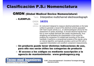 Clasificación P.S.: Nomenclatura
  GMDN     (Global Medical Device Nomenclature)

    – EJEMPLO:




    – Un producto puede tener distintas indicaciones de uso,
      para ello nos serán útiles las categorías de producto
    – El acceso a los códigos es mediante suscripción a la
      agencia de mantenimiento: www.gmdnagency.org

                          © 2011, Tecno-med Ingenieros® - Consultores Tecnologías Sanitarias
                               www.tecno-med.es                                            6
 