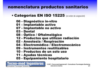 nomenclatura productos sanitarios
 • Categorías EN ISO 15225                           (en d de i
                                                     ( orden d asignación)
                                                                      ió )

   06   -   Diagnóstico in-vitro
   01   -   Implantable activo
   07   -   Implantable no activo
   03   -   Dental
   08   -   Óptico / Oftalmológico
   12   -   Productos que utilizan radiación
   02   -   Anestesia / Respiración
   04   -   Electromédico / Electromecánico
   09   -   Instrumentos reutilizables
   10   -   Productos de un solo uso
   11   -   Ayudas técnicas
   05   -   Equipamiento hospitalario
                         © 2011, Tecno-med Ingenieros® - Consultores Tecnologías Sanitarias
                              www.tecno-med.es                                            7
 