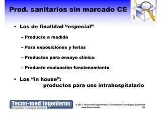 Prod.
Prod. sanitarios sin marcado CE

 • Los d fi lid d “
   L   de finalidad “especial”
                          i l”

   – Producto a medida

   – Para exposiciones y ferias

   – Productos para ensayo clínico

   – Producto evaluación funcionamiento

 • Los “in house”:
           house”:
            productos para uso intrahospitalario


                          © 2011, Tecno-med Ingenieros® - Consultores Tecnologías Sanitarias
                               www.tecno-med.es                                            8
 