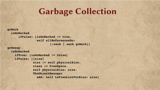 Garbage Collection
 
    gcMark
      isGcMarked 
          ifFalse: [isGcMarked := true.
                    self allReferencesDo: 
[:each | each gcMark]]
    gcSweep
      isGcMarked
        ifTrue: [isGcMarked := false]
        ifFalse: [|size|
                  size := self physicalSize.
                  class := FreeSpace.
                  self physicalSize: size.
                  TheObjectManager 
                    add: self toFreeListForSize: size]
 