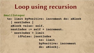 Loop using recursion
SmallInteger
  to: limit byPositive: increment do: aBlock
    | nextIndex |
    aBlock value: self.
    nextIndex := self + increment.
    ^ nextIndex > limit
        ifFalse: [nextIndex 
                    to: limit 
                    byPositive: increment 
                    do: aBlock].
 