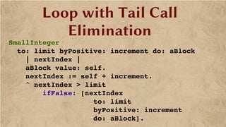 Loop with Tail Call
Elimination
SmallInteger
  to: limit byPositive: increment do: aBlock
    | nextIndex |
    aBlock value: self.
    nextIndex := self + increment.
    ^ nextIndex > limit
        ifFalse: [nextIndex 
                    to: limit 
                    byPositive: increment 
                    do: aBlock].
 