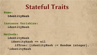 Stateful Traits
Name:
  IdentityHash
Instance Variables:
  identityHash
Methods:
  identityHash
    identityhash == nil
      ifTrue: [identityHash := Random integer].
  ^identityHash
 