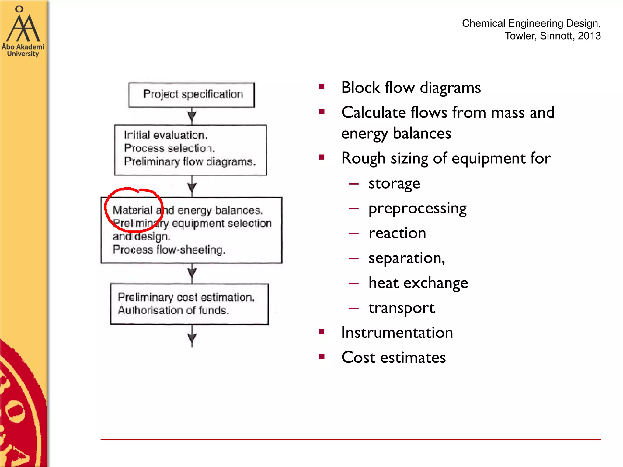 Chemical Engineering Design,
Towler, Sinnott, 2013
 Block flow diagrams
 Calculate flows from mass and
energy balances
 Rough sizing of equipment for
– storage
– preprocessing
– reaction
– separation,
– heat exchange
– transport
 Instrumentation
 Cost estimates
 