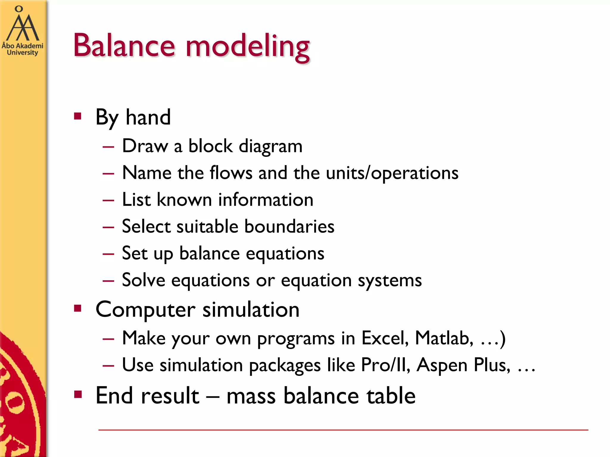 Balance modeling
 By hand
– Draw a block diagram
– Name the flows and the units/operations
– List known information
– Select suitable boundaries
– Set up balance equations
– Solve equations or equation systems
 Computer simulation
– Make your own programs in Excel, Matlab, …)
– Use simulation packages like Pro/II, Aspen Plus, …
 End result – mass balance table
 