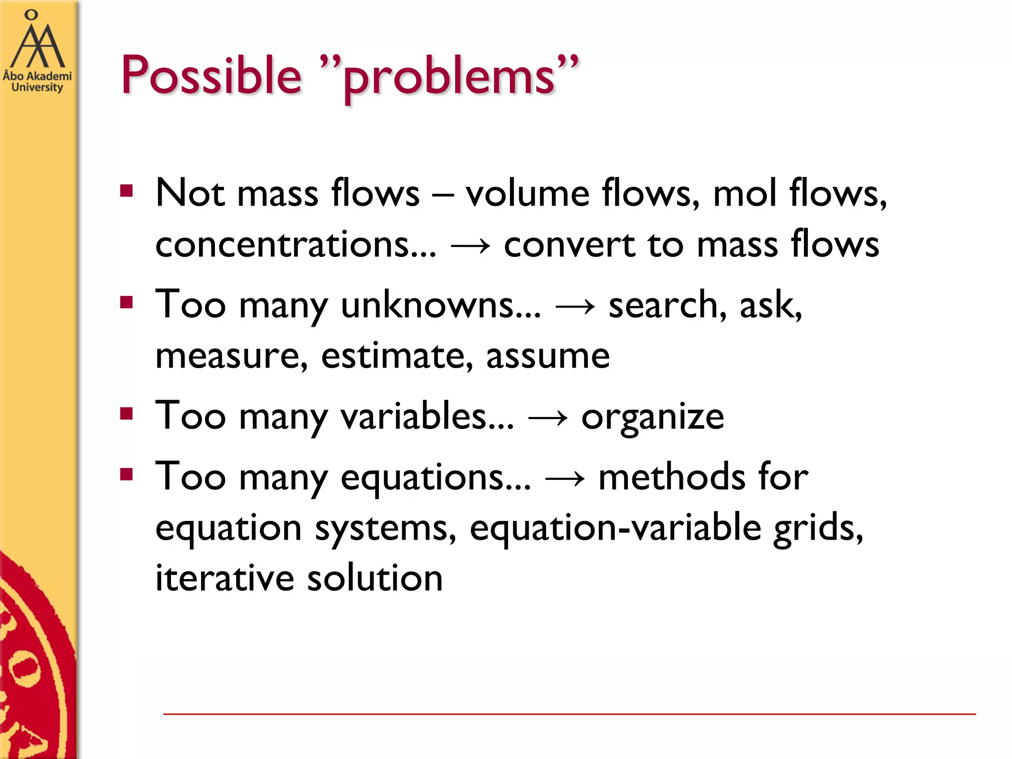 Possible ”problems”
 Not mass flows – volume flows, mol flows,
concentrations... → convert to mass flows
 Too many unknowns... → search, ask,
measure, estimate, assume
 Too many variables... → organize
 Too many equations... → methods for
equation systems, equation-variable grids,
iterative solution
 