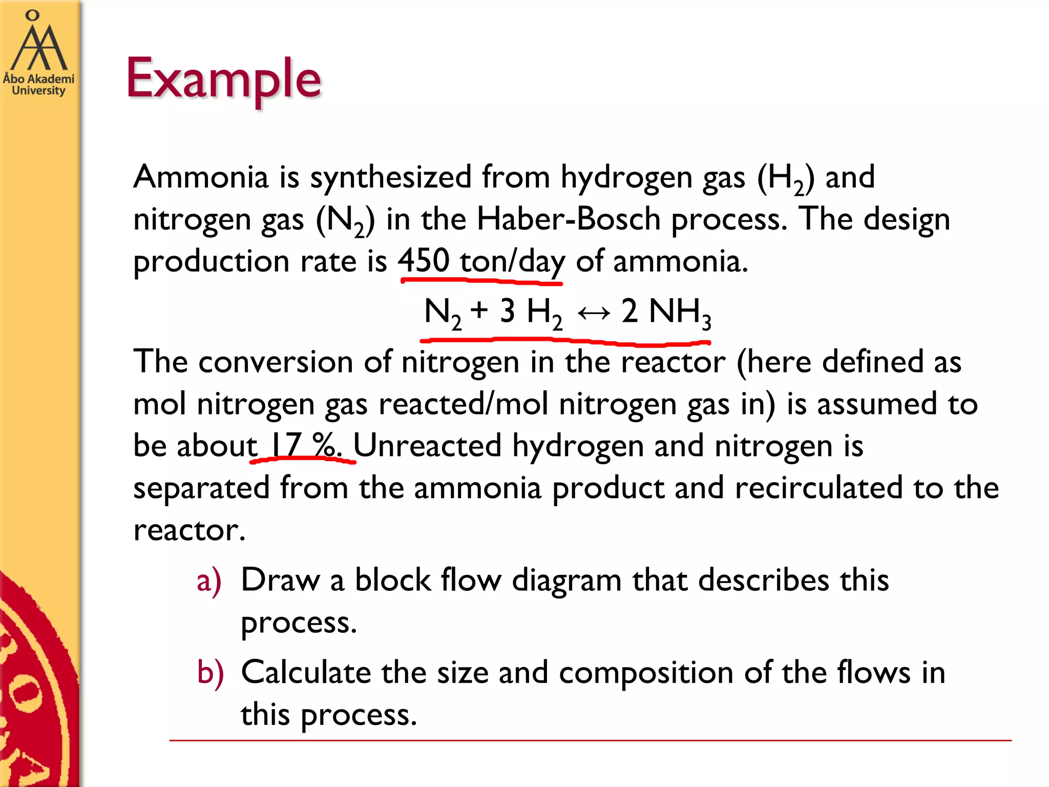 Example
Ammonia is synthesized from hydrogen gas (H2) and
nitrogen gas (N2) in the Haber-Bosch process. The design
production rate is 450 ton/day of ammonia.
N2 + 3 H2 ↔ 2 NH3
The conversion of nitrogen in the reactor (here defined as
mol nitrogen gas reacted/mol nitrogen gas in) is assumed to
be about 17 %. Unreacted hydrogen and nitrogen is
separated from the ammonia product and recirculated to the
reactor.
a) Draw a block flow diagram that describes this
process.
b) Calculate the size and composition of the flows in
this process.
 