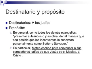 Destinatario y propósito
   Destinatarios: A los judíos
   Propósito:
     En general, como todos los demás evangelios:
      “presentar a Jesucristo y su obra, de tal manera que
      sea posible que los inconversos lo conozcan
      personalmente como Señor y Salvador.”
     En particular, Mateo escribe para convencer a sus
      compañeros judíos de que Jesús es el Mesías, el
      Cristo .
 